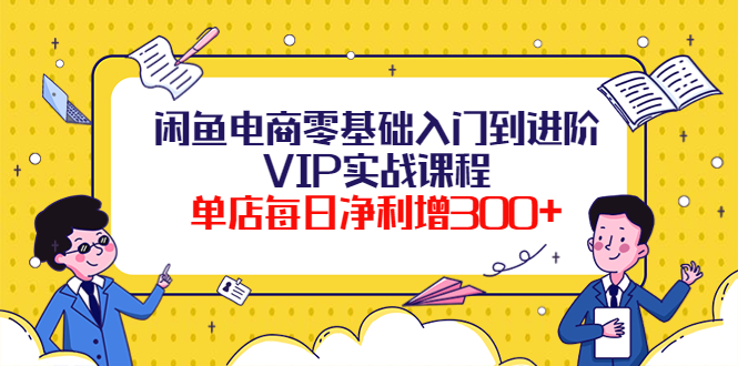 闲鱼电商零基础入门到进阶VIP实战课程,单店每日净利增300+(37节课)