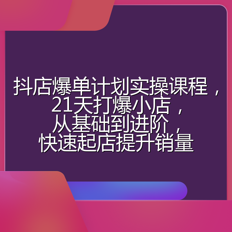 抖店爆单计划实操课程，21天打爆小店，从基础到进阶，快速起店提升销量
