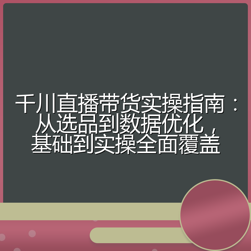 千川直播带货实操指南：从选品到数据优化，基础到实操全面覆盖