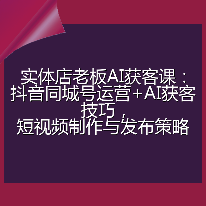 实体店老板AI获客课：抖音同城号运营+AI获客技巧，短视频制作与发布策略