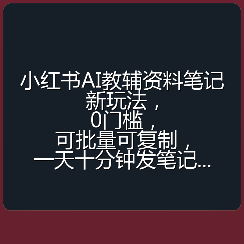 小红书AI教辅资料笔记新玩法，0门槛，可批量可复制，一天十分钟发笔记...