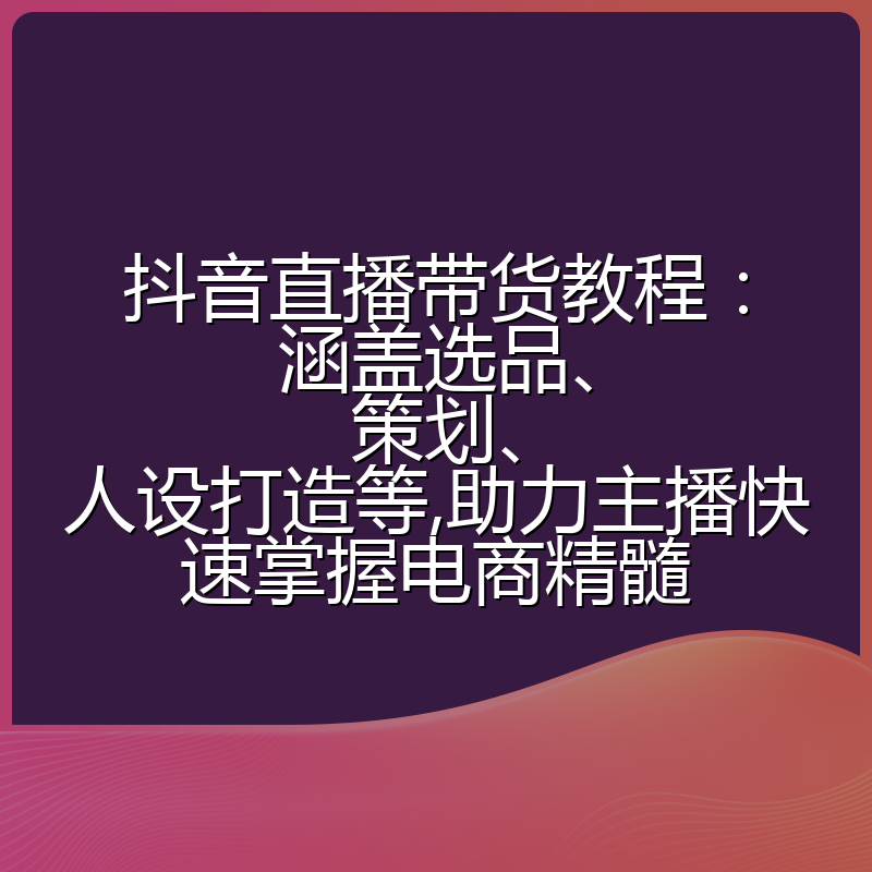 抖音直播带货教程:涵盖选品、策划、人设打造等,助力主播快速掌握电商精髓