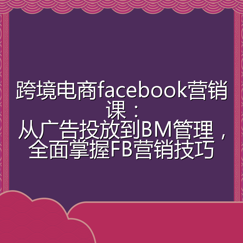 跨境电商facebook营销课：从广告投放到BM管理，全面掌握FB营销技巧