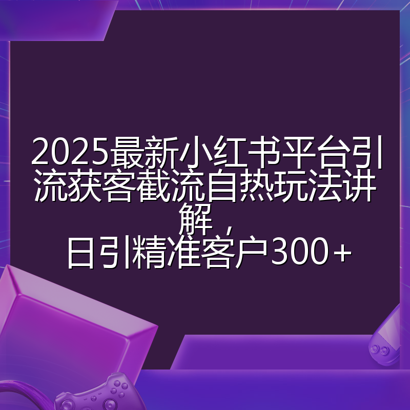 2025最新小红书平台引流获客截流自热玩法讲解,日引精准客户300+