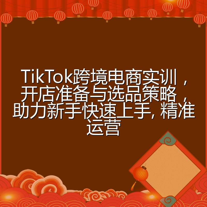TikTok跨境电商实训,开店准备与选品策略,助力新手快速上手, 精准运营