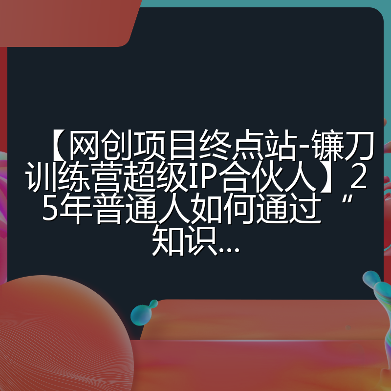 【网创项目终点站-镰刀训练营超级IP合伙人】25年普通人如何通过“知识...