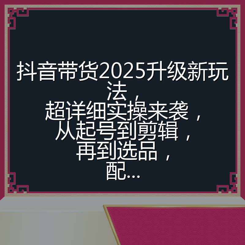抖音带货2025升级新玩法,超详细实操来袭,从起号到剪辑,再到选品,配...