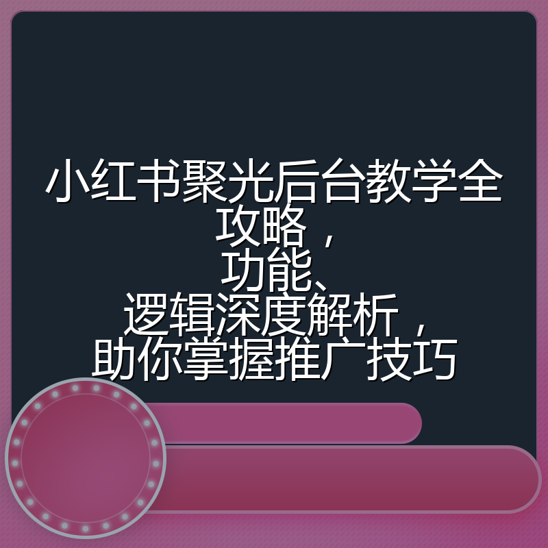 小红书聚光后台教学全攻略,功能、逻辑深度解析,助你掌握推广技巧