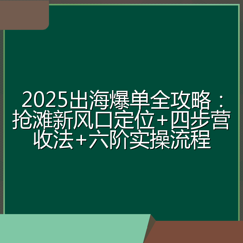 2025出海爆单全攻略：抢滩新风口定位+四步营收法+六阶实操流程