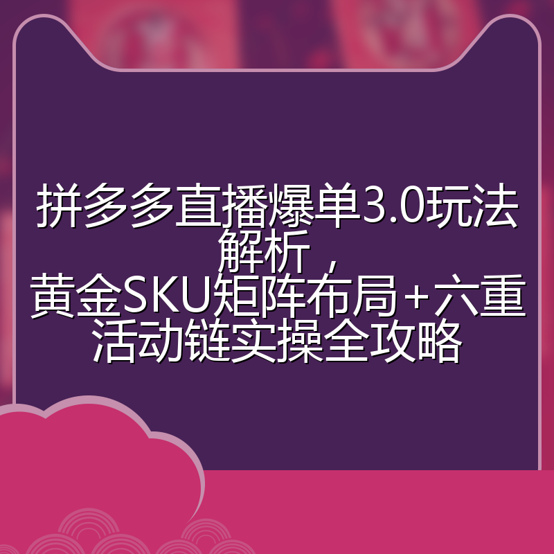 拼多多直播爆单3.0玩法解析,黄金SKU矩阵布局+六重活动链实操全攻略