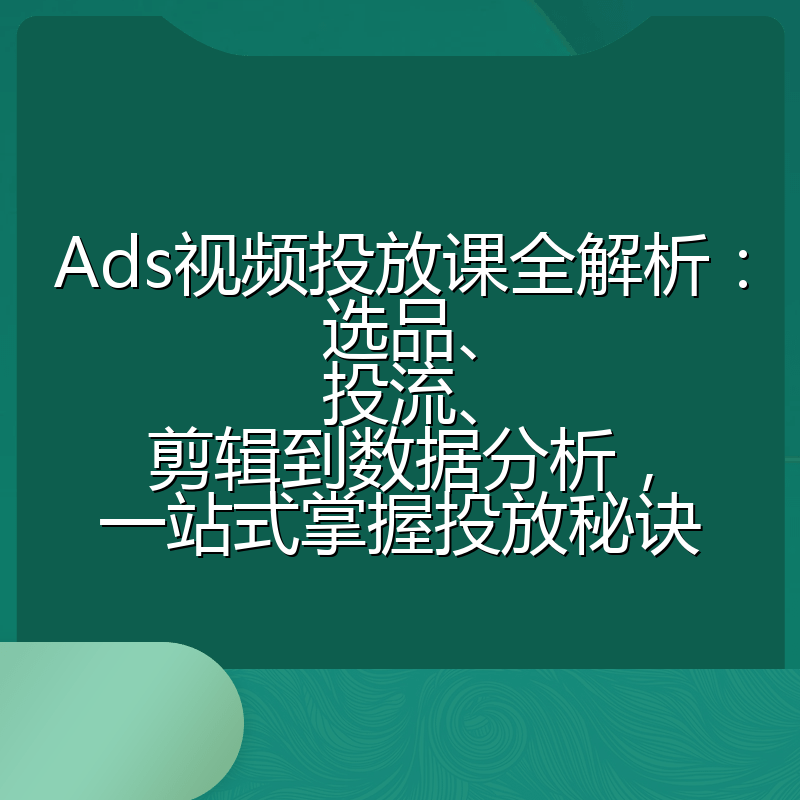 Ads视频投放课全解析:选品、投流、剪辑到数据分析,一站式掌握投放秘诀