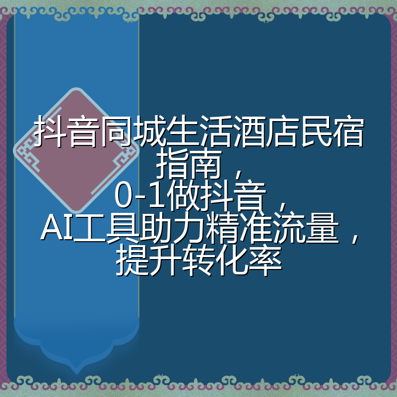 抖音同城生活酒店民宿指南,0-1做抖音,AI工具助力精准流量,提升转化率