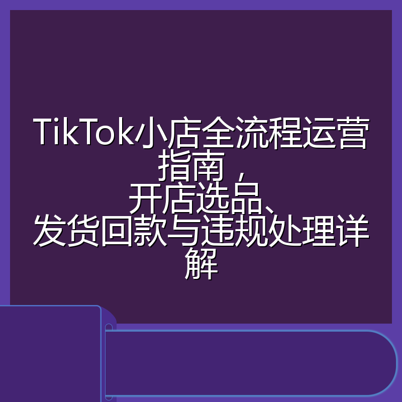 TikTok小店全流程运营指南,开店选品、发货回款与违规处理详解