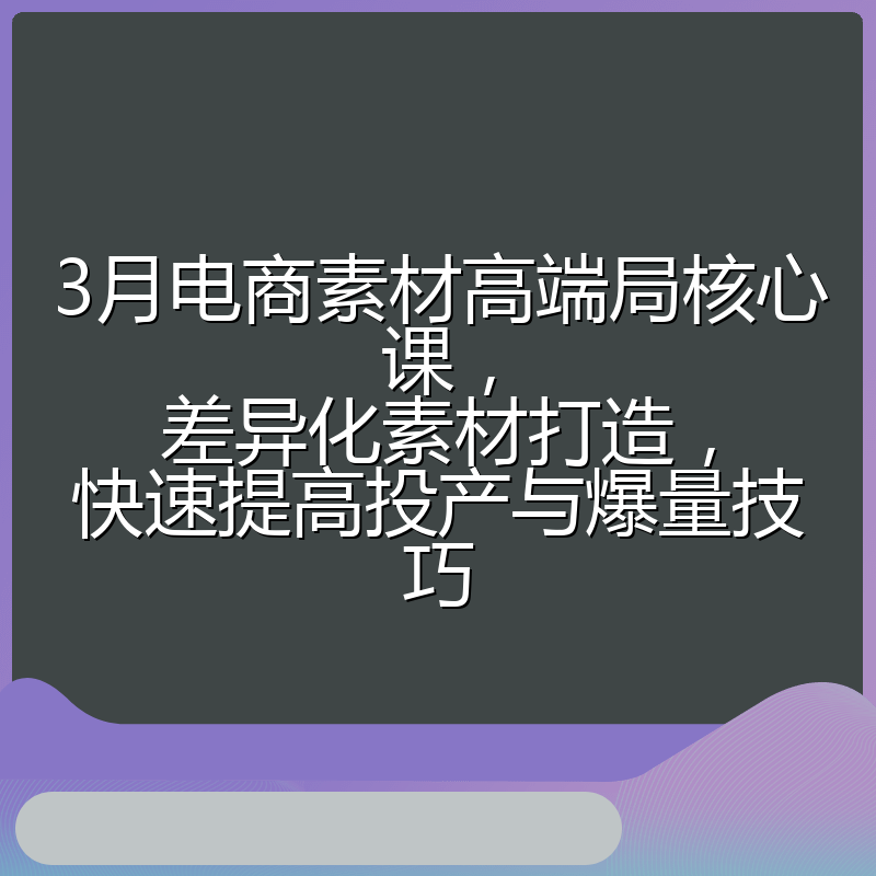 3月电商素材高端局核心课,差异化素材打造,快速提高投产与爆量技巧
