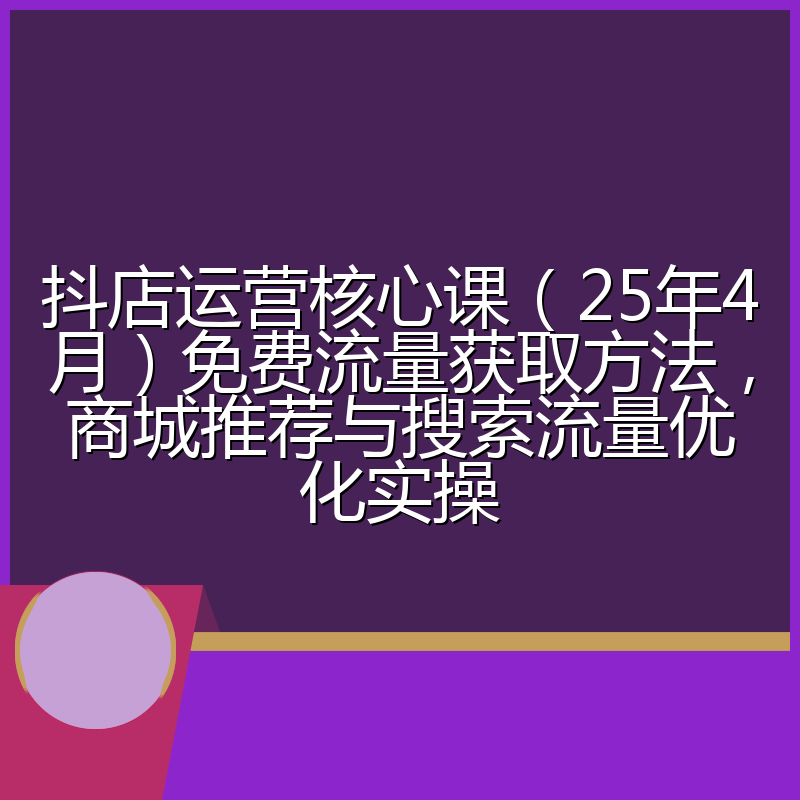 抖店运营核心课(25年4月)免费流量获取方法,商城推荐与搜索流量优化实操