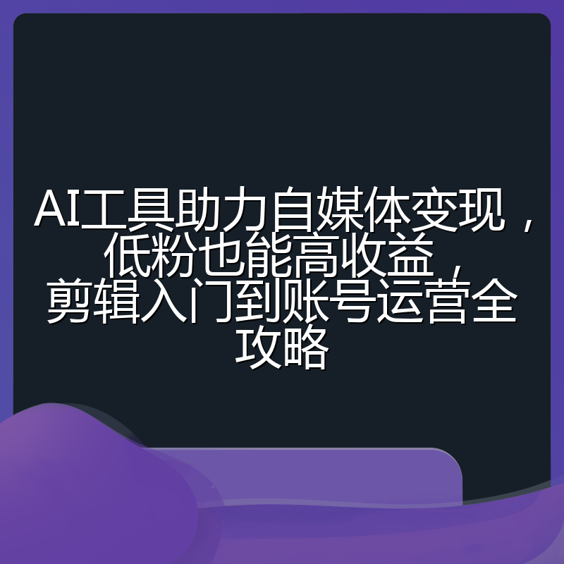 AI工具助力自媒体变现,低粉也能高收益,剪辑入门到账号运营全攻略