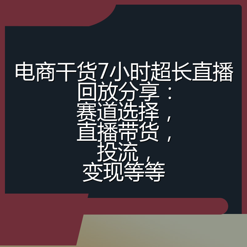 电商干货7小时超长直播回放分享：赛道选择，直播带货，投流，变现等等