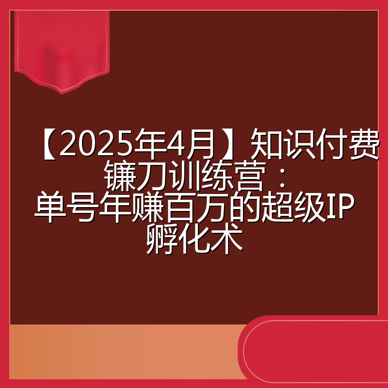 【2025年4月】知识付费镰刀训练营:单号年赚百万的超级IP孵化术