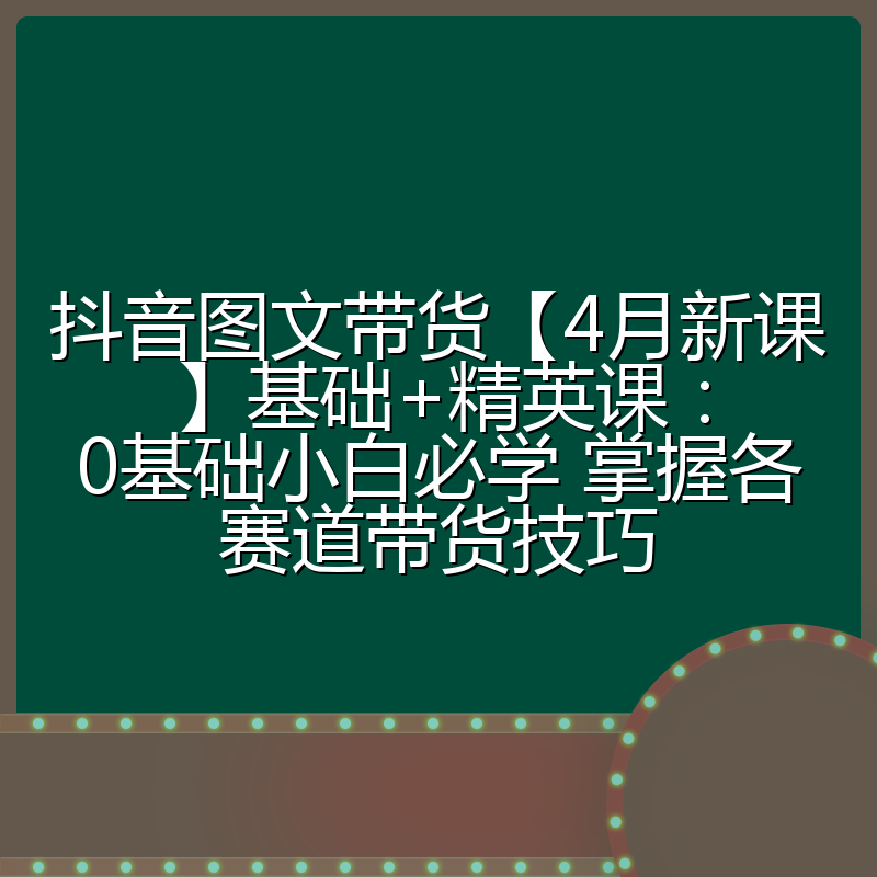 抖音图文带货【4月新课】基础+精英课:0基础小白必学 掌握各赛道带货技巧