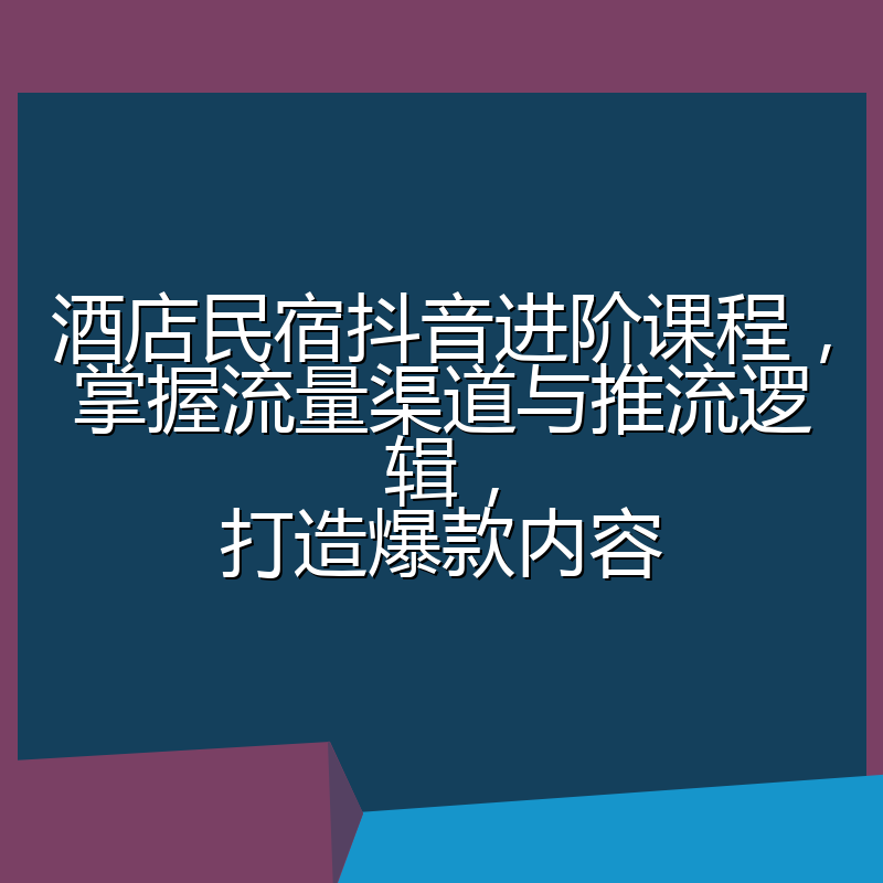 酒店民宿抖音进阶课程,掌握流量渠道与推流逻辑,打造爆款内容