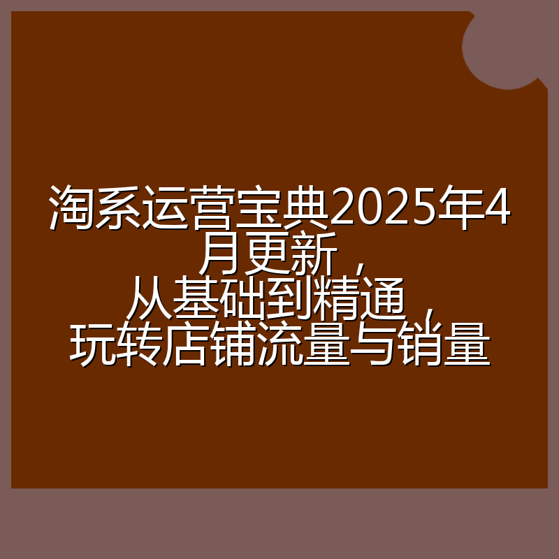淘系运营宝典2025年4月更新,从基础到精通,玩转店铺流量与销量