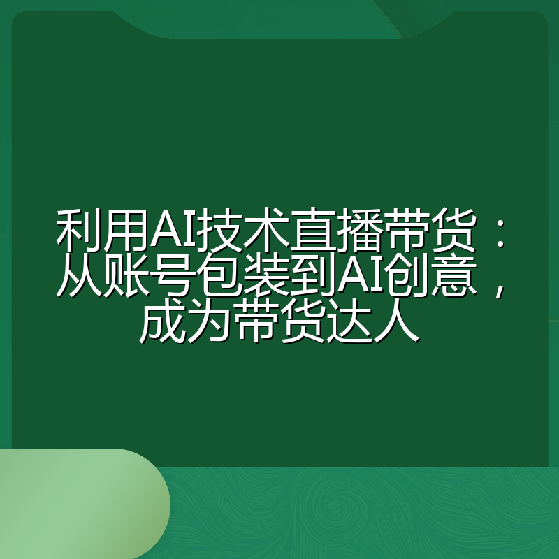 利用AI技术直播带货:从账号包装到AI创意,成为带货达人