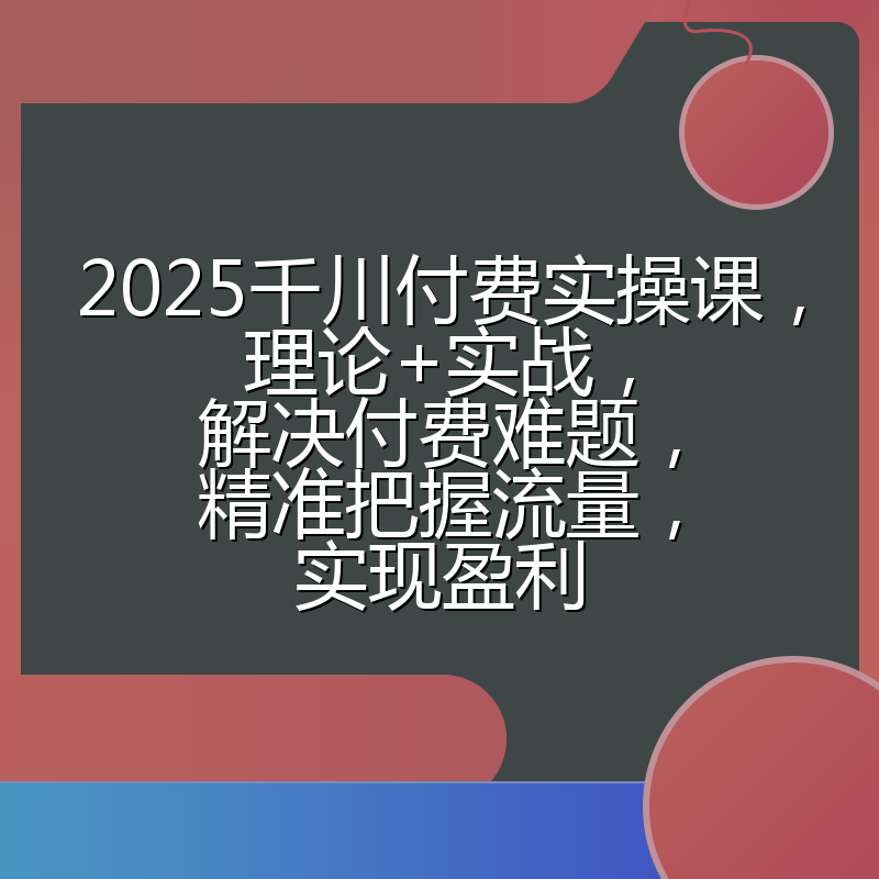 2025千川付费实操课,理论+实战,解决付费难题,精准把握流量,实现盈利