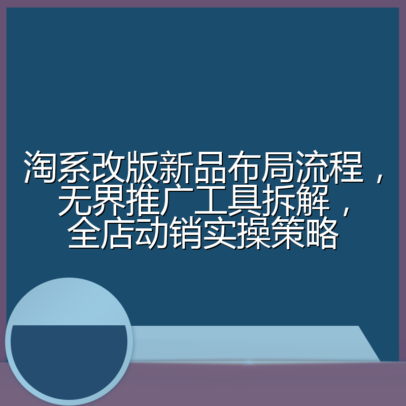 淘系改版新品布局流程，无界推广工具拆解，全店动销实操策略