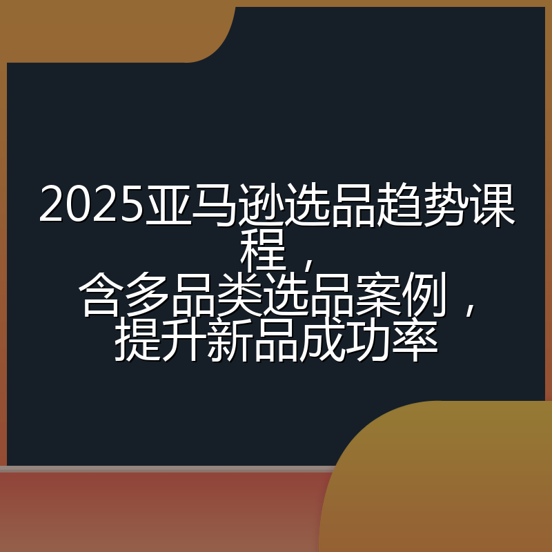 2025亚马逊选品趋势课程,含多品类选品案例,提升新品成功率