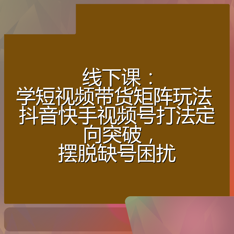 线下课:学短视频带货矩阵玩法 抖音快手视频号打法定向突破,摆脱缺号困扰