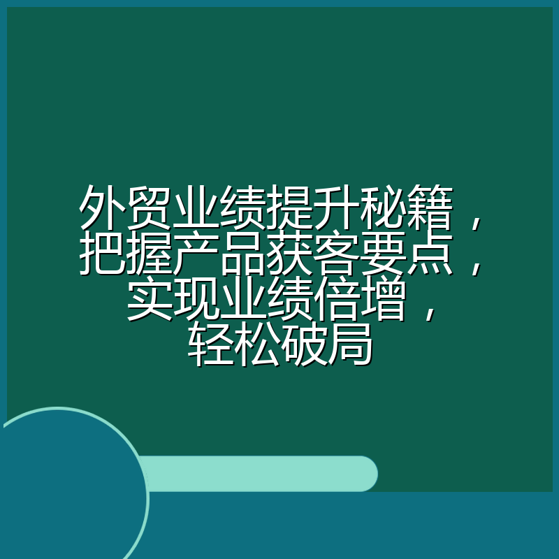 外贸业绩提升秘籍,把握产品获客要点,实现业绩倍增,轻松破局