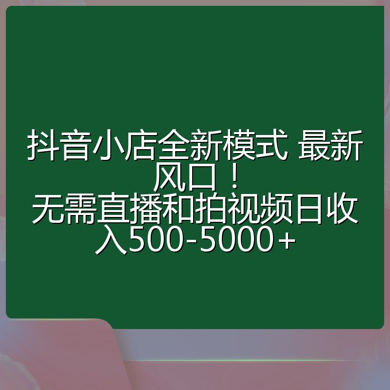 抖音小店全新模式 最新风口！无需直播和拍视频日收入500-5000+