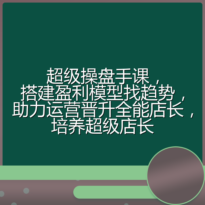 超级操盘手课,搭建盈利模型找趋势,助力运营晋升全能店长,培养超级店长