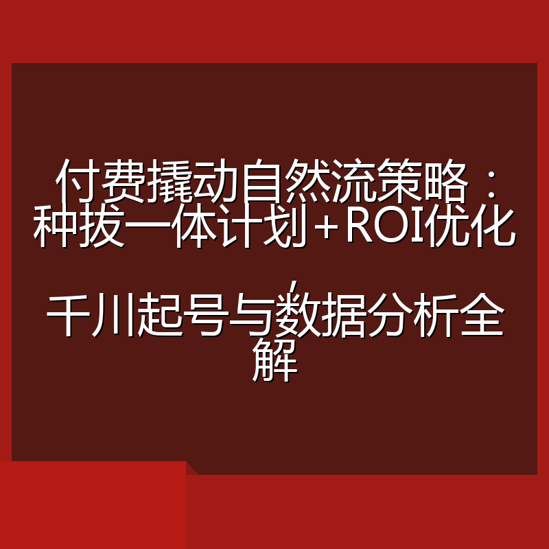 付费撬动自然流策略:种拔一体计划+ROI优化,千川起号与数据分析全解