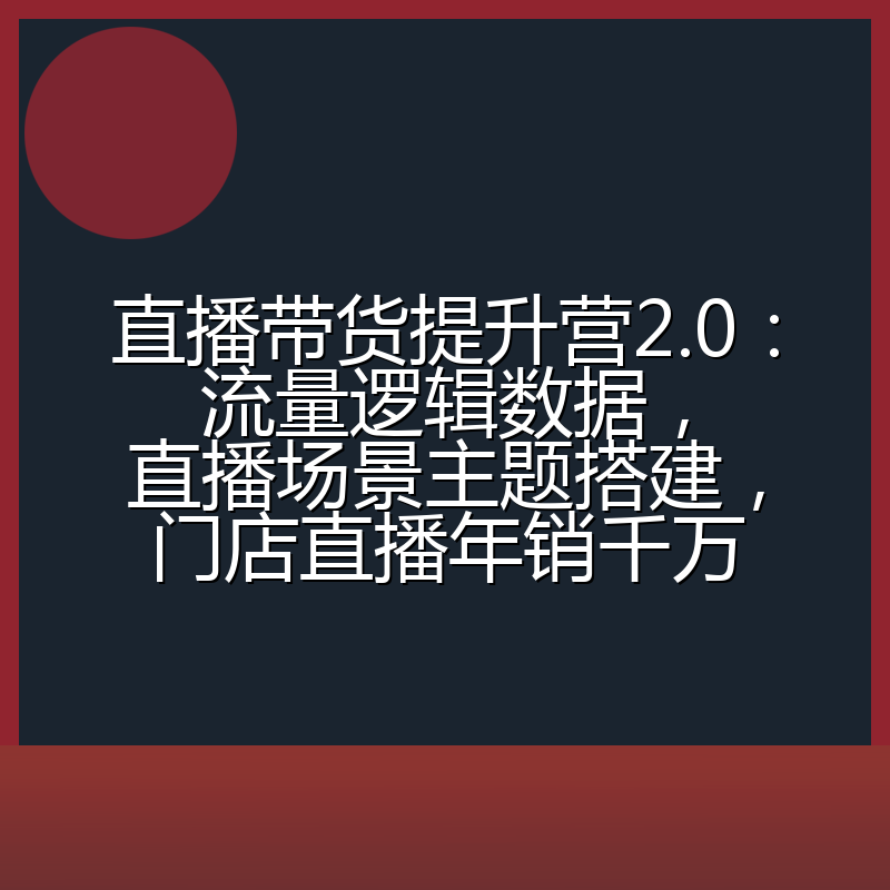 直播带货提升营2.0:流量逻辑数据,直播场景主题搭建,门店直播年销千万