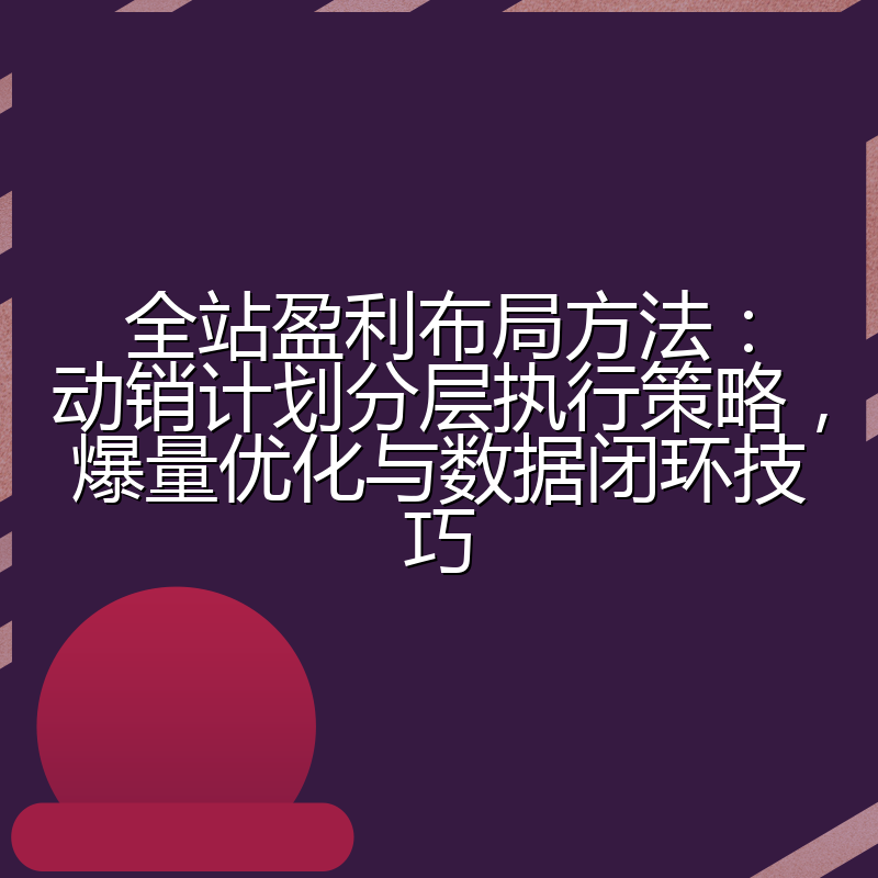 全站盈利布局方法:动销计划分层执行策略,爆量优化与数据闭环技巧