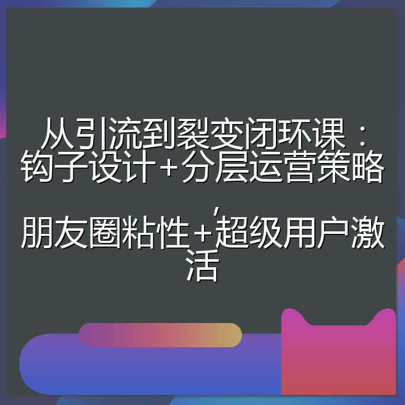 从引流到裂变闭环课：钩子设计+分层运营策略，朋友圈粘性+超级用户激活