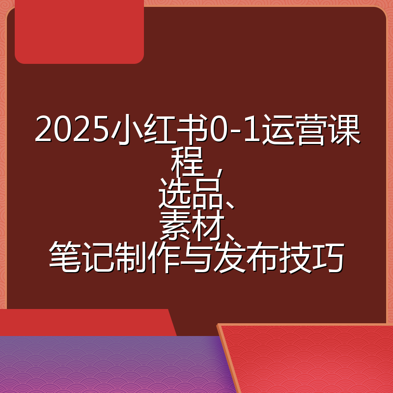 2025小红书0-1运营课程，选品、素材、笔记制作与发布技巧