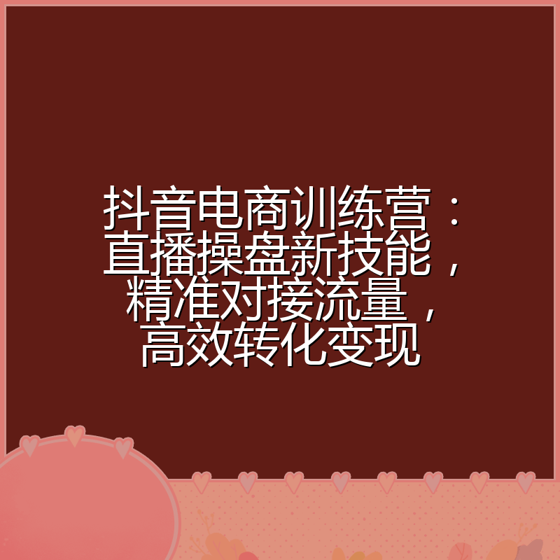 抖音电商训练营:直播操盘新技能,精准对接流量,高效转化变现
