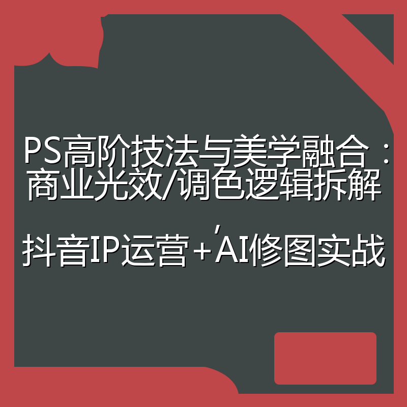 PS高阶技法与美学融合:商业光效/调色逻辑拆解,抖音IP运营+AI修图实战