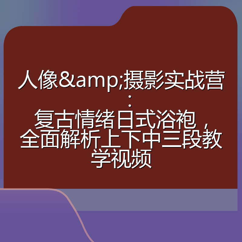 人像&摄影实战营:复古情绪日式浴袍,全面解析上下中三段教学视频