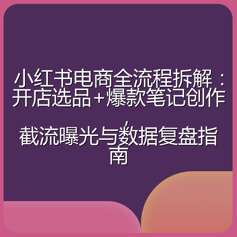 小红书电商全流程拆解:开店选品+爆款笔记创作,截流曝光与数据复盘指南