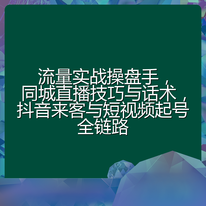 流量实战操盘手,同城直播技巧与话术,抖音来客与短视频起号全链路
