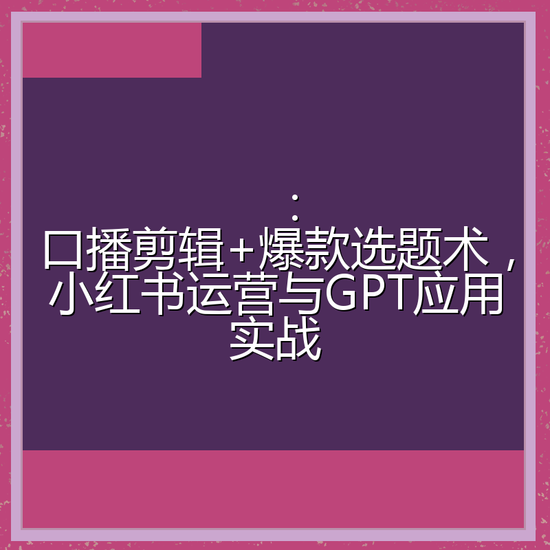 :口播剪辑+爆款选题术,小红书运营与GPT应用实战