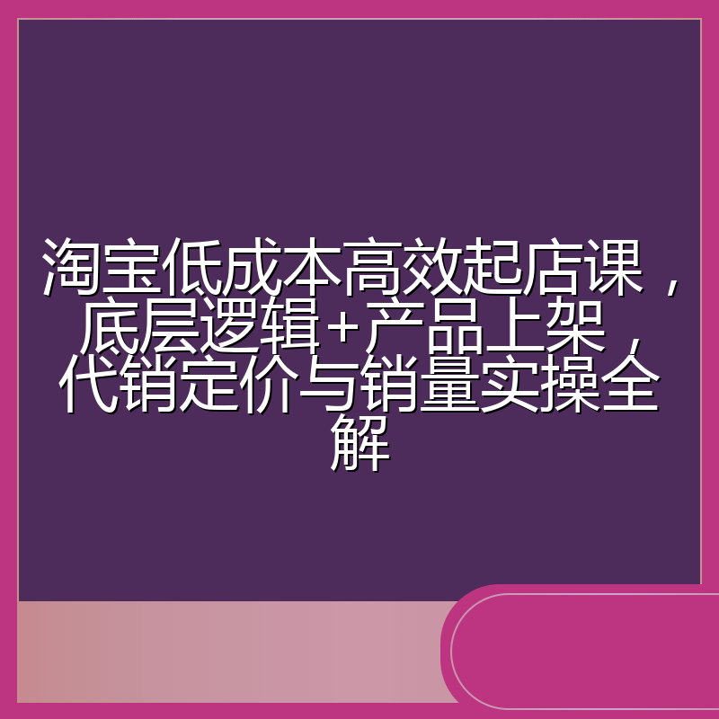 淘宝低成本高效起店课,底层逻辑+产品上架,代销定价与销量实操全解