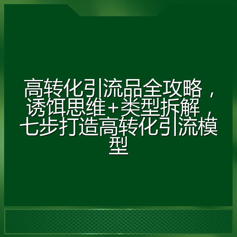 高转化引流品全攻略,诱饵思维+类型拆解,七步打造高转化引流模型