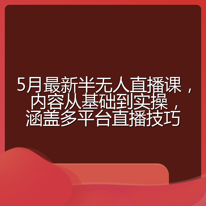 5月最新半无人直播课,内容从基础到实操,涵盖多平台直播技巧