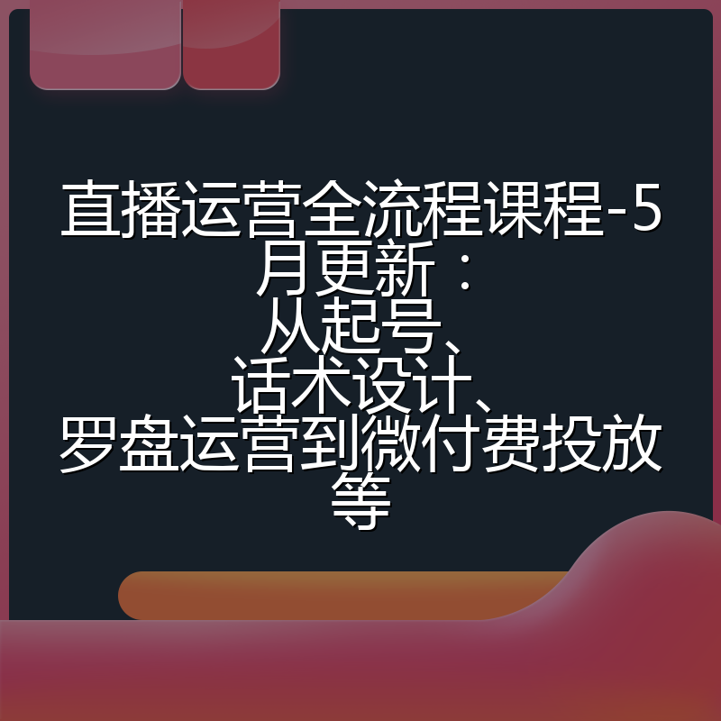 直播运营全流程课程-5月更新：从起号、话术设计、罗盘运营到微付费投放等