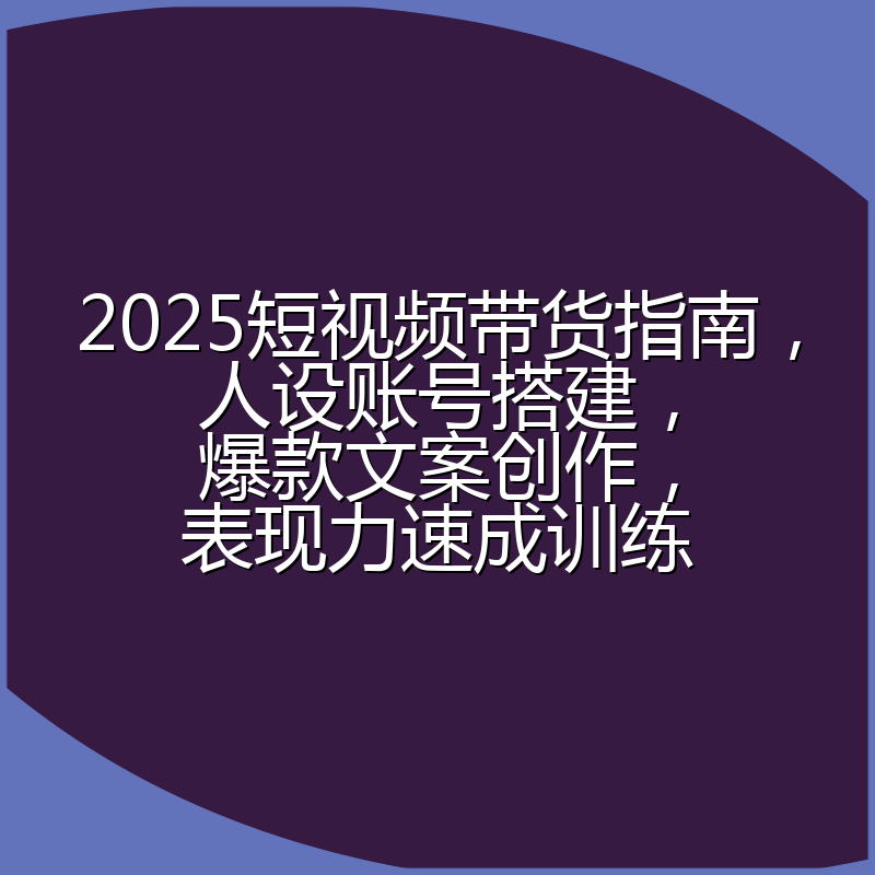 2025短视频带货指南,人设账号搭建,爆款文案创作,表现力速成训练
