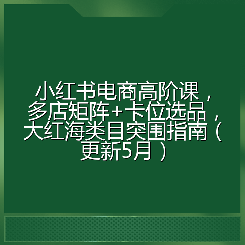 小红书电商高阶课,多店矩阵+卡位选品,大红海类目突围指南(更新5月)